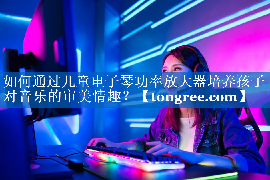 <strong>如何通过儿童电子琴功率放大器培养孩子对音乐的审美情趣?</strong> <strong>如何通过儿童电子琴功率放大器培养孩子对音乐的审美情趣?</strong>