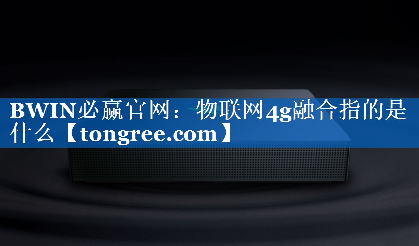 BWIN必赢官网:物联网4g融合指的是什么 BWIN必赢官网:物联网4g融合指的是什么
