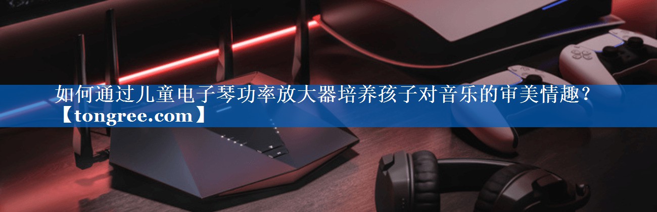 如何通过儿童电子琴功率放大器培养孩子对音乐的审美情趣? 如何通过儿童电子琴功率放大器培养孩子对音乐的审美情趣?