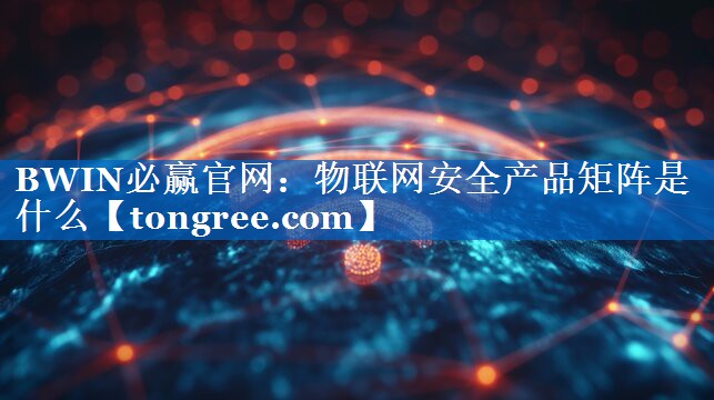 物联网安全产品矩阵是什么 物联网安全产品矩阵是什么